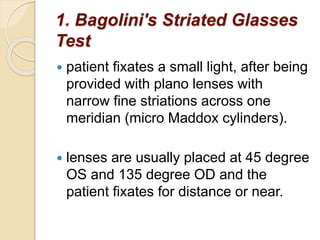 1. Bagolini's Striated Glasses
Test
 patient fixates a small light, after being
provided with plano lenses with
narrow fine striations across one
meridian (micro Maddox cylinders).
 lenses are usually placed at 45 degree
OS and 135 degree OD and the
patient fixates for distance or near.
 