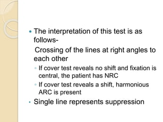  The interpretation of this test is as
follows-
Crossing of the lines at right angles to
each other
◦ If cover test reveals no shift and fixation is
central, the patient has NRC
◦ If cover test reveals a shift, harmonious
ARC is present
• Single line represents suppression
 