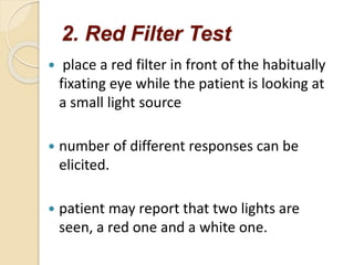 2. Red Filter Test
 place a red filter in front of the habitually
fixating eye while the patient is looking at
a small light source
 number of different responses can be
elicited.
 patient may report that two lights are
seen, a red one and a white one.
 