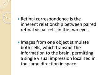  Retinal correspondence is the
inherent relationship between paired
retinal visual cells in the two eyes.
 Images from one object stimulate
both cells, which transmit the
information to the brain, permitting
a single visual impression localized in
the same direction in space.
 