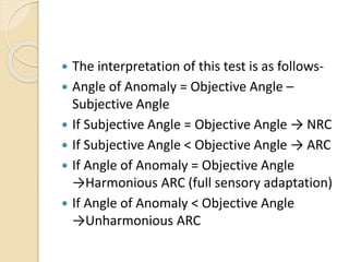  The interpretation of this test is as follows-
 Angle of Anomaly = Objective Angle –
Subjective Angle
 If Subjective Angle = Objective Angle → NRC
 If Subjective Angle < Objective Angle → ARC
 If Angle of Anomaly = Objective Angle
→Harmonious ARC (full sensory adaptation)
 If Angle of Anomaly < Objective Angle
→Unharmonious ARC
 