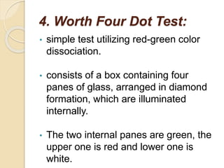 4. Worth Four Dot Test:
• simple test utilizing red-green color
dissociation.
• consists of a box containing four
panes of glass, arranged in diamond
formation, which are illuminated
internally.
• The two internal panes are green, the
upper one is red and lower one is
white.
 