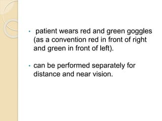 • patient wears red and green goggles
(as a convention red in front of right
and green in front of left).
• can be performed separately for
distance and near vision.
 
