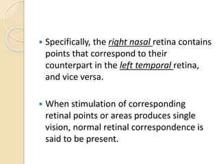  Specifically, the right nasal retina contains
points that correspond to their
counterpart in the left temporal retina,
and vice versa.
 When stimulation of corresponding
retinal points or areas produces single
vision, normal retinal correspondence is
said to be present.
 