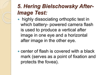 5. Hering Bielschowsky After-
Image Test:
 highly dissociating orthoptic test in
which battery- powered camera flash
is used to produce a vertical after
image in one eye and a horizontal
after image in the other eye.
 center of flash is covered with a black
mark (serves as a point of fixation and
protects the fovea).
 