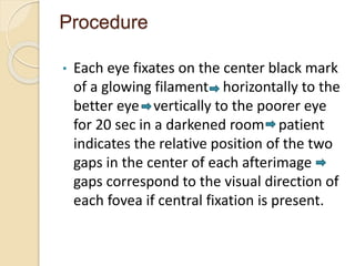 Procedure
• Each eye fixates on the center black mark
of a glowing filament horizontally to the
better eye vertically to the poorer eye
for 20 sec in a darkened room patient
indicates the relative position of the two
gaps in the center of each afterimage
gaps correspond to the visual direction of
each fovea if central fixation is present.
 
