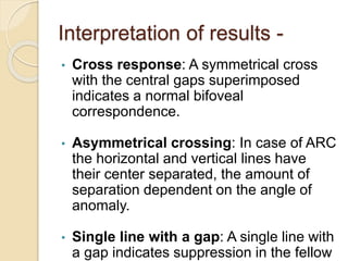 Interpretation of results -
• Cross response: A symmetrical cross
with the central gaps superimposed
indicates a normal bifoveal
correspondence.
• Asymmetrical crossing: In case of ARC
the horizontal and vertical lines have
their center separated, the amount of
separation dependent on the angle of
anomaly.
• Single line with a gap: A single line with
a gap indicates suppression in the fellow
 