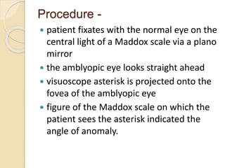 Procedure -
 patient fixates with the normal eye on the
central light of a Maddox scale via a plano
mirror
 the amblyopic eye looks straight ahead
 visuoscope asterisk is projected onto the
fovea of the amblyopic eye
 figure of the Maddox scale on which the
patient sees the asterisk indicated the
angle of anomaly.
 