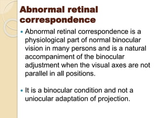 Abnormal retinal
correspondence
 Abnormal retinal correspondence is a
physiological part of normal binocular
vision in many persons and is a natural
accompaniment of the binocular
adjustment when the visual axes are not
parallel in all positions.
 It is a binocular condition and not a
uniocular adaptation of projection.
 