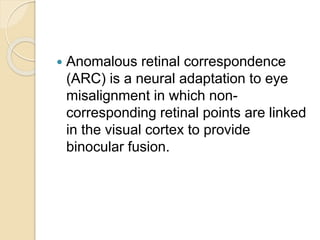  Anomalous retinal correspondence
(ARC) is a neural adaptation to eye
misalignment in which non-
corresponding retinal points are linked
in the visual cortex to provide
binocular fusion.
 