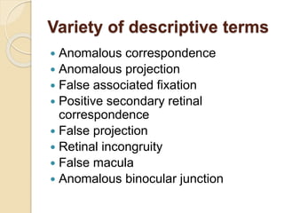 Variety of descriptive terms
 Anomalous correspondence
 Anomalous projection
 False associated fixation
 Positive secondary retinal
correspondence
 False projection
 Retinal incongruity
 False macula
 Anomalous binocular junction
 