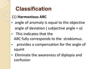 Classification
(1) Harmonious ARC
 angle of anomaly is equal to the objective
angle of deviation ( subjective angle = o)
 This indicates that the
ARC fully corresponds to the strabismus.
 provides a compensation for the angle of
squint
 Eliminate the awareness of diplopia and
confusion
 