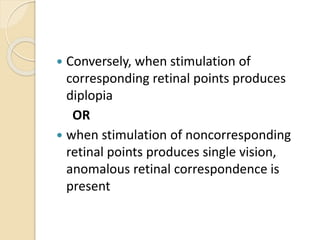  Conversely, when stimulation of
corresponding retinal points produces
diplopia
OR
 when stimulation of noncorresponding
retinal points produces single vision,
anomalous retinal correspondence is
present
 