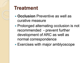 Treatment
 Occlusion Preventive as well as
curative measure
 Prolonged alternating occlusion is not
recommended - prevent further
development of ARC as well as
normal correspondence
 Exercises with major amblyoscope
 