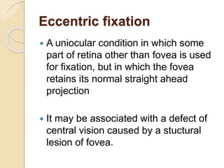 Eccentric fixation
 A uniocular condition in which some
part of retina other than fovea is used
for fixation, but in which the fovea
retains its normal straight ahead
projection
 It may be associated with a defect of
central vision caused by a stuctural
lesion of fovea.
 