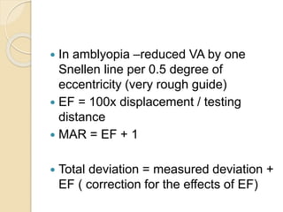  In amblyopia –reduced VA by one
Snellen line per 0.5 degree of
eccentricity (very rough guide)
 EF = 100x displacement / testing
distance
 MAR = EF + 1
 Total deviation = measured deviation +
EF ( correction for the effects of EF)
 