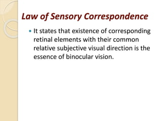 Law of Sensory Correspondence
 It states that existence of corresponding
retinal elements with their common
relative subjective visual direction is the
essence of binocular vision.
 
