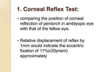 1. Corneal Reflex Test:
 comparing the position of corneal
reflection of pentorch in amblyopic eye
with that of the fellow eye.
 Relative displacement of reflex by
1mm would indicate the eccentric
fixation of 11⁰(or20prism)
approximately
 