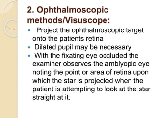 2. Ophthalmoscopic
methods/Visuscope:
 Project the ophthalmoscopic target
onto the patients retina
 Dilated pupil may be necessary
 With the fixating eye occluded the
examiner observes the amblyopic eye
noting the point or area of retina upon
which the star is projected when the
patient is attempting to look at the star
straight at it.
 