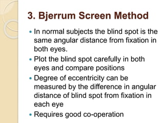 3. Bjerrum Screen Method
 In normal subjects the blind spot is the
same angular distance from fixation in
both eyes.
 Plot the blind spot carefully in both
eyes and compare positions
 Degree of eccentricity can be
measured by the difference in angular
distance of blind spot from fixation in
each eye
 Requires good co-operation
 