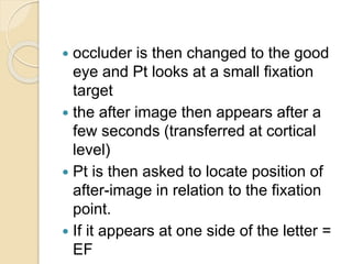 occluder is then changed to the good
eye and Pt looks at a small fixation
target
 the after image then appears after a
few seconds (transferred at cortical
level)
 Pt is then asked to locate position of
after-image in relation to the fixation
point.
 If it appears at one side of the letter =
EF
 