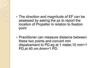  The direction and magnitude of EF can be
assessed by asking the px to report the
location of Propeller in relation to fixation
point
 Practitioner can measure distance between
these two points and convert mm
dispalcement to PD.eg at 1 meter,10 mm=1
PD,at 40 cm,4mm=1 PD.
 