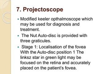 7. Projectoscope
 Modified keeler opthalmoscope which
may be used for diagnosis and
treatment.
 The Nut Auto-disc is provided with
three graticules.
 Stage 1: Localisation of the fovea
With the Auto-disc position 1 The
linksz star in green light may be
focused on the retina and accurately
placed on the patient’s fovea.
 