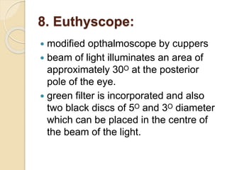 8. Euthyscope:
 modified opthalmoscope by cuppers
 beam of light illuminates an area of
approximately 30ᴼ at the posterior
pole of the eye.
 green filter is incorporated and also
two black discs of 5ᴼ and 3ᴼ diameter
which can be placed in the centre of
the beam of the light.
 