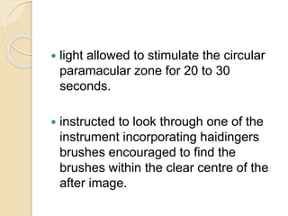  light allowed to stimulate the circular
paramacular zone for 20 to 30
seconds.
 instructed to look through one of the
instrument incorporating haidingers
brushes encouraged to find the
brushes within the clear centre of the
after image.
 