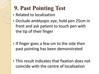 9. Past Pointing Test
 Related to localisation
 Occlude amblyopic eye, hold pen 25cm in
front and ask patient to touch pen with
the tip of their finger
 If finger goes a few cm to the side then
past pointing has been demonstrated
 This result indicates that fixation does not
coincide with the centre of localisation
 