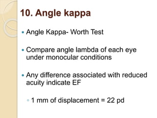 10. Angle kappa
 Angle Kappa- Worth Test
 Compare angle lambda of each eye
under monocular conditions
 Any difference associated with reduced
acuity indicate EF
◦ 1 mm of displacement = 22 pd
 