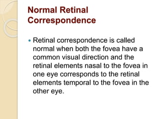 Normal Retinal
Correspondence
 Retinal correspondence is called
normal when both the fovea have a
common visual direction and the
retinal elements nasal to the fovea in
one eye corresponds to the retinal
elements temporal to the fovea in the
other eye.
 