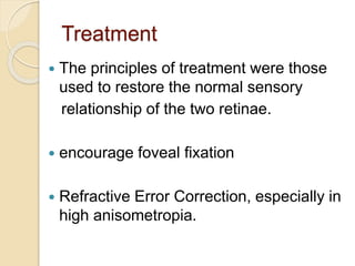 Treatment
 The principles of treatment were those
used to restore the normal sensory
relationship of the two retinae.
 encourage foveal fixation
 Refractive Error Correction, especially in
high anisometropia.
 