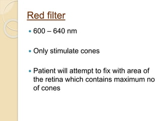 Red filter
 600 – 640 nm
 Only stimulate cones
 Patient will attempt to fix with area of
the retina which contains maximum no
of cones
 
