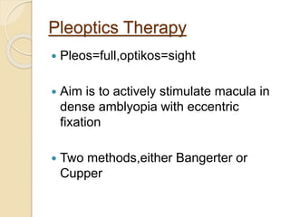 Pleoptics Therapy
 Pleos=full,optikos=sight
 Aim is to actively stimulate macula in
dense amblyopia with eccentric
fixation
 Two methods,either Bangerter or
Cupper
 