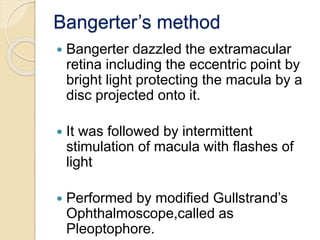 Bangerter’s method
 Bangerter dazzled the extramacular
retina including the eccentric point by
bright light protecting the macula by a
disc projected onto it.
 It was followed by intermittent
stimulation of macula with flashes of
light
 Performed by modified Gullstrand’s
Ophthalmoscope,called as
Pleoptophore.
 