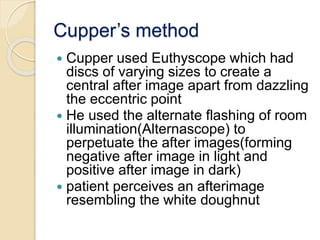 Cupper’s method
 Cupper used Euthyscope which had
discs of varying sizes to create a
central after image apart from dazzling
the eccentric point
 He used the alternate flashing of room
illumination(Alternascope) to
perpetuate the after images(forming
negative after image in light and
positive after image in dark)
 patient perceives an afterimage
resembling the white doughnut
 