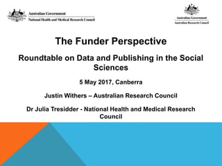 The Funder Perspective
Roundtable on Data and Publishing in the Social
Sciences
5 May 2017, Canberra
Justin Withers – Australian Research Council
Dr Julia Tresidder - National Health and Medical Research
Council
 