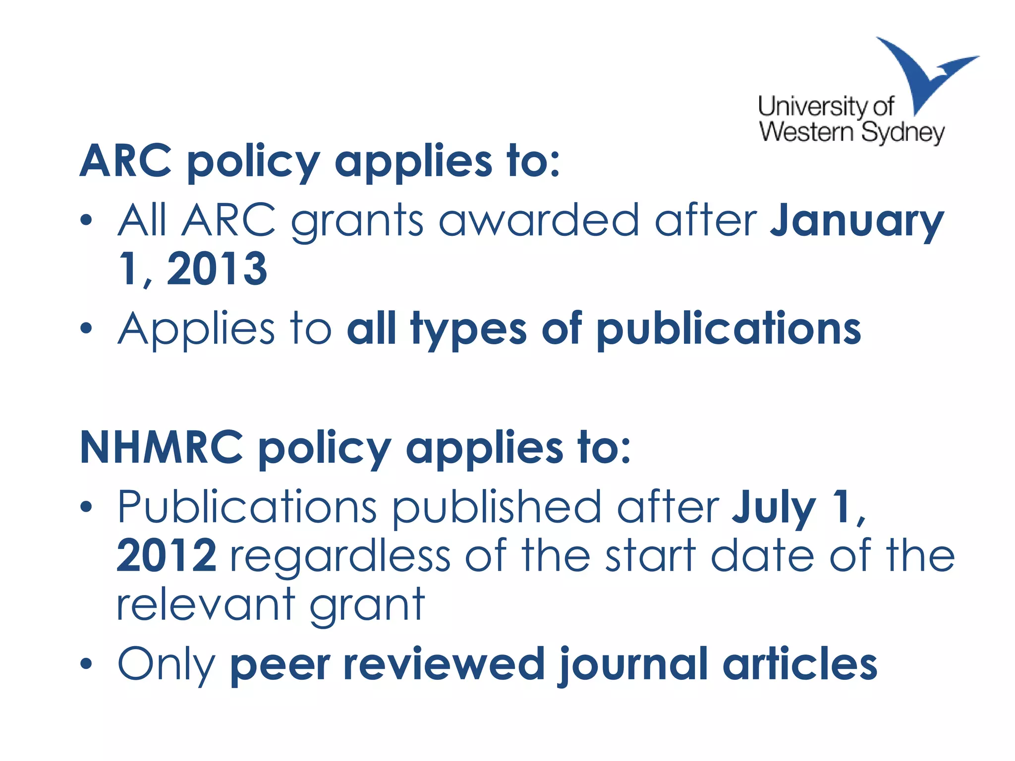 ARC policy applies to:
• All ARC grants awarded after January
1, 2013
• Applies to all types of publications
NHMRC policy applies to:
• Publications published after July 1,
2012 regardless of the start date of the
relevant grant
• Only peer reviewed journal articles