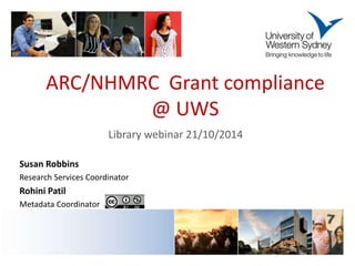 ARC/NHMRC Grant compliance 
@ UWS 
Library webinar 21/10/2014 
Susan Robbins 
Research Services Coordinator 
Rohini Patil 
Metadata Coordinator 
 