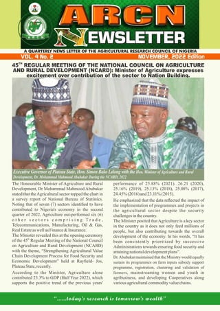 “......today’s research is tomorrow’s wealth”
VOL. 4 No. 2 NOVEMBER, 2022 Edition
A QUARTERLY NEWS LETTER OF THE AGRICULTURAL RESEARCH COUNCIL OF NIGERIA
EWSLETTER
EWSLETTER
EWSLETTER
A
A
AR
R
RC
C
CN
N
N
TH
45 REGULAR MEETING OF THE NATIONAL COUNCIL ON AGRICULTURE
AND RURAL DEVELOPMENT (NCARD): Minister of Agriculture expresses
excitement over contribution of the sector to Nation Building.
The Honourable Minister of Agriculture and Rural
Development, Dr Mohammad Mahmood Abubakar
stated that theAgricultural sector topped the chart in
a survey report of National Bureau of Statistics.
Noting that of seven (7) sectors identiﬁed to have
contributed to Nigeria's economy in the second
quarter of 2022, Agriculture out-performed six (6)
o t h e r s e c t o r s c o m p r i s i n g T r a d e ,
Telecommunications, Manufacturing, Oil & Gas,
RealEstateas wellasFinance&Insurance.
The Minister revealed this at the opening ceremony
th
of the 45 Regular Meeting of the National Council
on Agriculture and Rural Development (NCARD)
with the theme, “Strengthening Agricultural Value
Chain Development Process for Food Security and
Economic Development” held at Rayﬁeld- Jos,
PlateauState,recently.
According to the Minister, Agriculture alone
contributed 23.3% to GDP (Half Year 2022), which
supports the positive trend of the previous years'
performance of 25.88% (2021). 26.21 (2020),
25.16% (2019), 25.13% (2018), 25.08% (2017),
24.45% (2016) and23.11%(2015).
He emphasized that the data reﬂected the impact of
the implementation of programmes and projects in
the agricultural sector despite the security
challengesinthecountry.
The Minister posited thatAgriculture is a key sector
in the country as it does not only feed millions of
people, but also contributing towards the overall
development of the economy. In his words, “It has
been consistently prioritized by successive
Administrations towards ensuring food security and
attainingnationaldevelopmentplans”.
Dr.Abubakar maintained that the Ministry would equally
sustain its programmes on farm inputs subsidy support
programme, registration, clustering and validation of
farmers, mainstreaming women and youth in
agribusiness, and developing Cooperatives along
variousagriculturalcommodityvaluechains.
Executive Governor of Plateau State, Hon. Simon Bako Lalong with the Hon. Minister of Agriculture and Rural
Development, Dr. Mohammad Mahmood Abubakar During the NCARD, 2022
 