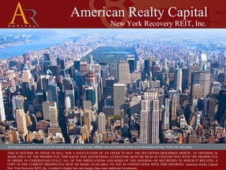 American Realty Capital New York Recovery REIT, Inc. The properties pictured herein are not owned by the program or any affiliate and are included solely as an illustration of New York City real estate. THIS IS NEITHER AN OFFER TO SELL NOR A SOLICITATION OF AN OFFER TO BUY THE SECURITIES DESCRIBED HEREIN. AN OFFERING IS MADE ONLY BY THE PROSPECTUS. THIS SALES AND ADVERTISING LITERATURE MUST BE READ IN CONJUNCTION WITH THE PROSPECTUS IN ORDER TO UNDERSTAND FULLY ALL OF THE IMPLICATIONS AND RISKS OF THE OFFERING OF SECURITIES TO WHICH IT RELATES. A COPY Of THE CURRENT PROSPECTUS MUST BE MADE AVAILABLE TO YOU IN CONNECTIONS WITH THIS OFFERING. American Realty Capital New York Recovery REIT, Inc. is subject to higher fees and charges than some traditional investments. 