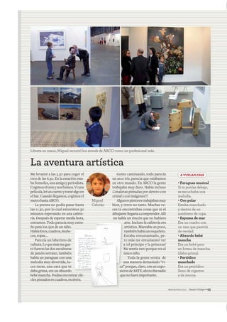 mayo&junio 2011 NuestroTiempo—55
La aventura artística
Me levanté a las 5.30 para coger el
tren de las 6.30. En la estación esta-
ba Sonsoles, una amiga y periodista.
Cogimoseltrenynosfuimos.Viuna
película,leíuncuentoytoméalgoen
el bar. Cuando llegamos, cogimos el
metrohastaARCO.
La prensa no podía pasar hasta
las 11.30, por lo cual estuvimos 30
minutos esperando en una cafete-
ría. Después de esperar media hora,
entramos. Todo parecía muy extra-
ño para los ojos de un niño.
Habíafotos,cuadros,muñe-
cos,ropas...
Parecía un laberinto de
cultura.Loquemásmegus-
tó fueron las dos esculturas
de jamón serrano, también
había un paraguas con una
melodía muy divertida, lu-
ces raras, una cara que te
daba grima, era un absurdo
bebé mancha. Podías encontrar chi-
clespintadosencuadros,etcétera.
Gente caminando, todo parecía
un arco iris, parecía que estábamos
en otro mundo. En ARCO la gente
trabajaba muy duro. Había incluso
¡¡¡maletas pintadas por dentro con
cristalyconimágenes!!!
Algunospintorestrabajabanmuy
bien, y otros no tanto. Muchas ve-
ces te encontrabas cosas que ni el
dibujantellegaríaacomprender.Allí
no había un rincón que no hubiera
arte. Incluso la cafetería era
artística. Mareaba un poco,
tambiénhabíaunesqueleto.
Estaba entusiasmado, pe-
ro más me entusiasmó ver
a ¡el príncipe y la princesa!
Me sentía raro porque era el
úniconiño.
Toda la gente vestía de
una manera demasiado “ri-
ca” porque, claro, era un expo-
siciondeARTE,ahínoibanadie
quenofueraimportante.
EEE
rrr
aa
MMM
úúúú
uuu
”ca”ccc
sss
qqqq
c
·Paraguas musical
Si te ponías debajo,
se escuchaba una
melodía.
·Oso polar
Estaba manchado
y dentro de un
sombrero de copa.
·Espuma de mar
Era un cuadro con
un mar que parecía
de verdad.
·Absurdo bebé
mancha
Era un bebé pero
en forma de mancha,
(daba grima).
·Periódico
manchado
Era un periódico
lleno de cigarros
y de mocos.
A VUELAPLUMA
Libreta en mano, Miguel recorrió los stands de ARCO como un profesional más.
Miguel
Cebrián
 