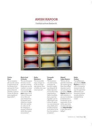mayo&junio 2011 NuestroTiempo—49
ANISH KAPOOR
Untitled09FromShadowIII.
Carlos
Naya
“Es un maestro
del uso del color y
la exploración de
los límites de la
percepción. Com-
pone a base de
grandes construc-
ciones de efectos
para engañar al
espectador”.
María José
Orihuela
“Es una obra para
recorrer con los
ojos de la misma
forma que uno da
vueltas a un enig-
ma sin acercarse
a la solución. Ka-
poor juega con el
color y la luz, que
en su obra son
casi interactivos.
La tensión oscu-
ridad-luz a través
del color cambia
en cada una de
las imágenes y,
aunque volvamos
sobre ella, nunca
es la misma”.
Pedro
Maisterra
“Es reconocible
suyo, aunque no
es de sus obras
más típicas. Nun-
ca había visto una
cosa suya así”.
Fernando
Pagola
“Es el número
uno del mundo,
prototipo de
escultor inglés,
que después de
haber expuesto
en los sitios más
importantes y
haber triunfado,
hace cosas tan
“gordas”, que es
difícil hacer una
crítica. Es gente
con una carrera ya
muy sólida, pero
es difícil separar
si el mérito se de-
be a los medios o
al talento”.
Miguel
López-Remiro
“Es uno de los
grandes creadores
de nuestra época.
Esta obra reﬂeja
algunas cuestio-
nes que han pre-
ocupado a Anish
Kapoor desde los
años setenta, co-
mo son la materia,
la abstracción y
la relación con el
espectador. Es un
artista que tiene
muchos vínculos
con Mark Rothko,
y esta obra así lo
reﬂeja”.
Pedro
Osakar
“Las reﬂexiones
que plantea Anish
Kapoor en torno a
color y la materia
siempre están lle-
nas de sugerentes
referencias que
renuevan nuestra
mirada sobre la
realidad de las
cosas”.
 