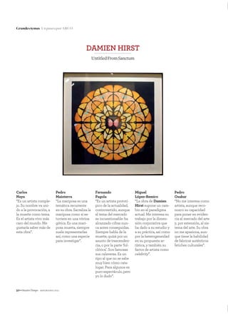 50—NuestroTiempo mayo&junio 2011
Grandestemas UnpaseoporARCO
Carlos
Naya
“Es un artista comple-
jo. Su nombre va uni-
do a la provocación, a
la muerte como tema.
Es el artista vivo más
caro del mundo. Me
gustaría saber más de
esta obra”.
Pedro
Maisterra
“La mariposa es una
temática recurrente
en su obra. Sacraliza la
mariposa como si es-
tuviera en una vitrina
gótica. Es una mari-
posa muerta, siempre
suele representarlas
así, como una especie
para investigar”.
Fernando
Pagola
“Es un artista prototí-
pico de la actualidad,
controvertido, aunque
el tema del mercado
es incuestionable: ha
alcanzado cifras nun-
ca antes conseguidas.
Siempre habla de la
muerte, quizá por un
asunto de trascenden-
cia, o por la parte ‘fol-
clórica’. Son famosas
sus calaveras. Es un
tipo al que no se sabe
muy bien cómo cata-
logar. Para algunos es
puro espectáculo, pero
yo lo dudo”.
Miguel
López-Remiro
“La obra de Damien
Hirst supone un cam-
bio en el paradigma
actual. Me interesa su
trabajo por la dimen-
sión corporativa que
ha dado a su estudio y
a su práctica, así como
por la heterogeneidad
en su propuesta ar-
tística, y también su
factor de artista como
celebrity”.
Pedro
Osakar
“No me interesa como
artista, aunque reco-
nozco su capacidad
para poner en eviden-
cia al mercado del arte
y, por extensión, al sis-
tema del arte. Su obra
no me apasiona, aun-
que tiene la habilidad
de fabricar auténticos
fetiches culturales”.
DAMIEN HIRST
UntitledFromSanctum
 