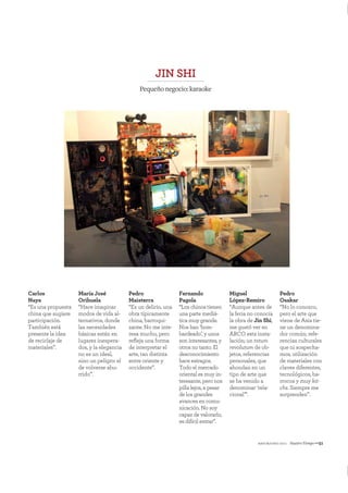 mayo&junio 2011 NuestroTiempo—51
Carlos
Naya
“Es una propuesta
china que sugiere
participación.
También está
presente la idea
de reciclaje de
materiales”.
María José
Orihuela
“Hace imaginar
modos de vida al-
ternativos, donde
las necesidades
básicas están en
lugares inespera-
dos, y la elegancia
no es un ideal,
sino un peligro: el
de volverse abu-
rrido”.
Pedro
Maisterra
“Es un delirio, una
obra típicamente
china, barroqui-
zante. No me inte-
resa mucho, pero
reﬂeja una forma
de interpretar el
arte, tan distinta
entre oriente y
occidente”.
Fernando
Pagola
“Los chinos tienen
una parte mediá-
tica muy grande.
Nos han ‘bom-
bardeado’, y unos
son interesantes, y
otros no tanto. El
desconocimiento
hace estragos.
Todo el mercado
oriental es muy in-
teresante, pero nos
pilla lejos, a pesar
de los grandes
avances en comu-
nicación. No soy
capaz de valorarlo,
es difícil entrar”.
Miguel
López-Remiro
“Aunque antes de
la feria no conocía
la obra de Jin Shi,
me gustó ver en
ARCO esta insta-
lación; un totum
revolutum de ob-
jetos, referencias
personales, que
ahondan en un
tipo de arte que
se ha venido a
denominar ‘rela-
cional’”.
Pedro
Osakar
“No lo conozco,
pero el arte que
viene de Asia tie-
ne un denomina-
dor común; refe-
rencias culturales
que ni sospecha-
mos, utilización
de materiales con
claves diferentes,
tecnológicos, ba-
rrocos y muy kit-
chs. Siempre me
sorprenden”.
JIN SHI
Pequeñonegocio:karaoke
 