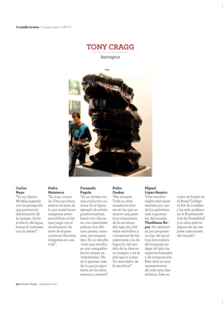 52—NuestroTiempo mayo&junio 2011
Grandestemas UnpaseoporARCO
Carlos
Naya
“Es un clásico.
Modela jugando
con la percepción
que provoca la
deformación de
la imagen. Imita
el efecto del agua,
busca el contraste
con lo pétreo”.
TONY CRAGG
Barrington
Pedro
Maisterra
“Es muy conoci-
do. Esta escultura
está en la línea de
lo que suele hacer:
imágenes antro-
pomórﬁcas en las
que juega con el
movimiento. Se
sirve de él para
construir distintas
imágenes en una
sola”.
Fernando
Pagola
“Es un artista con
una evolución cu-
riosa. Es el típico
ejemplo de artista
posminimalista,
lanzó otro discur-
so, con materiales
pobres. Sus últi-
mas piezas, como
esta, me sorpren-
den. En su estudio
–más que estudio,
es una compañía–
hacen piezas ya
‘industriales’. No
sé si aportan más
de lo que ya apor-
taron en los años
sesenta y setenta”.
Miguel
López-Remiro
“Este escultor
inglés está repre-
sentado por uno
de los galeristas
más importan-
tes del mundo:
Thaddaeus Ro-
pac. Se caracteri-
za por proponer
un tipo de escul-
tura renovadora
del lenguaje sin
dejar de lado los
aspectos formales
y de composición.
Esta obra es muy
representativa
de toda esta idea
artística. Este es-
Pedro
Osakar
“Me encanta.
Toda su obra
enseña los lími-
tes en los que se
mueve una parte
muy importante
de la escultura
del siglo xx. Del
valor simbólico y
conceptual de los
materiales a la de-
legación del sen-
tido de la obra en
su imagen, o en la
piel que lo cubre.
Un renovador de
la escultura”.
cultor se formó en
el Royal College
of Art de Londres
y ha sido profesor
en la Kunstacade-
mie de Dusseldorf
y su obra está en
alguna de las me-
jores colecciones
del mundo”.
 
