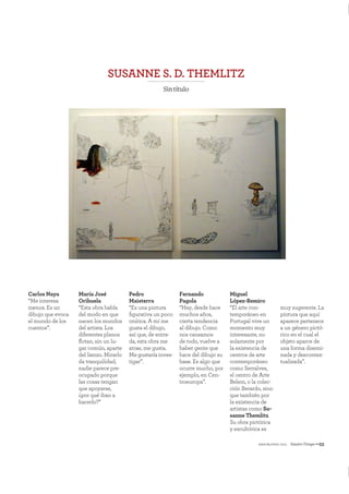 mayo&junio 2011 NuestroTiempo—53
SUSANNE S. D. THEMLITZ
Sintítulo
Carlos Naya
“Me interesa
menos. Es un
dibujo que evoca
el mundo de los
cuentos”.
María José
Orihuela
“Esta obra habla
del modo en que
nacen los mundos
del artista. Los
diferentes planos
ﬂotan, sin un lu-
gar común, aparte
del lienzo. Mirarlo
da tranquilidad,
nadie parece pre-
ocupado porque
las cosas tengan
que apoyarse,
¿por qué iban a
hacerlo?”
Pedro
Maisterra
“Es una pintura
ﬁgurativa un poco
onírica. A mí me
gusta el dibujo,
así que, de entra-
da, esta obra me
atrae, me gusta.
Me gustaría inves-
tigar”.
Fernando
Pagola
“Hay, desde hace
muchos años,
cierta tendencia
al dibujo. Como
nos cansamos
de todo, vuelve a
haber gente que
hace del dibujo su
base. Es algo que
ocurre mucho, por
ejemplo, en Cen-
troeuropa”.
Miguel
López-Remiro
“El arte con-
temporáneo en
Portugal vive un
momento muy
interesante, no
solamente por
la existencia de
centros de arte
contemporáneo
como Serralves,
el centro de Arte
Belem, o la colec-
ción Berardo, sino
que también por
la existencia de
artistas como Su-
sanne Themlitz.
Su obra pictórica
y escultórica es
muy sugerente. La
pintura que aquí
aparece pertenece
a un género pictó-
rico en el cual el
objeto aparce de
una forma disemi-
nada y descontex-
tualizada”.
 