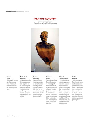 54—NuestroTiempo mayo&junio 2011
Grandestemas UnpaseoporARCO
KASPER KOVITZ
Carnalitos.MigueldeUnamuno
Carlos
Naya
“Juega a la sorpre-
sa, a la provoca-
ción. Me resulta
simpático, quizá
un tanto populis-
ta…”.
María José
Orihuela
“No existen prohi-
biciones en cuan-
to al empleo de
un material para
una obra de arte.
Cualquier cosa
puede expresar
una vez que pasa
por las manos del
artista”.
Pedro
Maisterra
“Es otro delirio.
Me deja en blan-
co. Cero. Es una
pieza típica del
contexto de AR-
CO. Para mí es
anecdótico, quizá
demuestra mucho
ingenio y poca
autenticidad”.
Fernando
Pagola
“Es una anécdota
divertida, gracio-
sa. Forma parte
del mundo de la
feria. Quizá tenga
toda una estrate-
gia detrás, pero
no me interesa
mucho. Sin cono-
cer el contexto es
difícil saber si es
una estrategia bri-
llante o una cosa
graciosa”.
Miguel
López-Remiro
“Estas piezas es-
cultórica, aparen-
temente hechas
de un material
sintético, en reali-
dad están realiza-
das a partir de un
trozo de jamón y
forman parte de
su serie realizada
en Bilbao. Me in-
teresa más su tra-
bajo artístico en
instalaciones”.
Pedro
Osakar
“Muy ocurrente.
Pura ironía, es un
cortocircuito de
referencias cultu-
rales. Todo puede
ser arte. Entre el
objeto artístico y
el ritual. Arte co-
mo alimento del
espíritu. Jibariza-
ción de un jamón
patanegra?”
 
