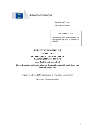 1 
EUROPESE COMMISSIE 
Brussel, 03.07.2014 
C(2014) 1021 final 
OPENBARE VERSIE 
Dit document is een intern document van 
de Commissie dat louter ter informatie is 
bedoeld. 
BESLUIT VAN DE COMMISSIE 
van 03.07.2014 
BETREFFENDE STEUNMAATREGEL 
SA.33927 (2012/C) (ex 2011/NN) 
door België ten uitvoer gelegd 
Garantieregeling ter bescherming van de aandelen van individuele leden van 
financiële coöperaties 
(Slechts de tekst in de Nederlandse en de Franse taal is authentiek) 
(Voor de EER relevante tekst) 
 